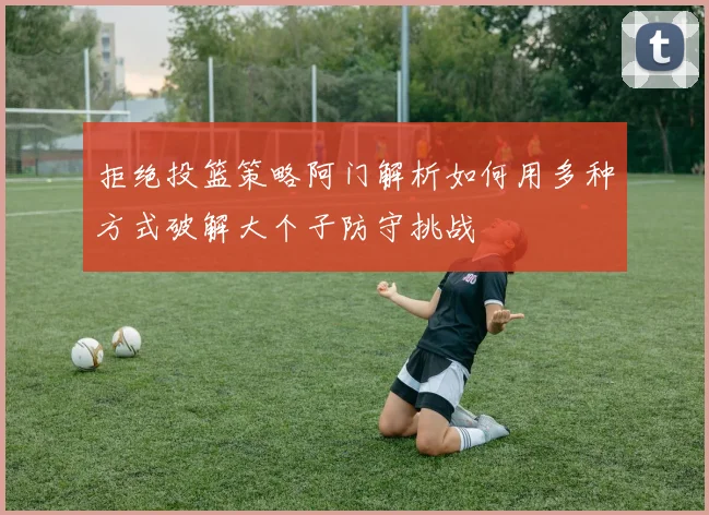 拒绝投篮策略阿门解析如何用多种方式破解大个子防守挑战