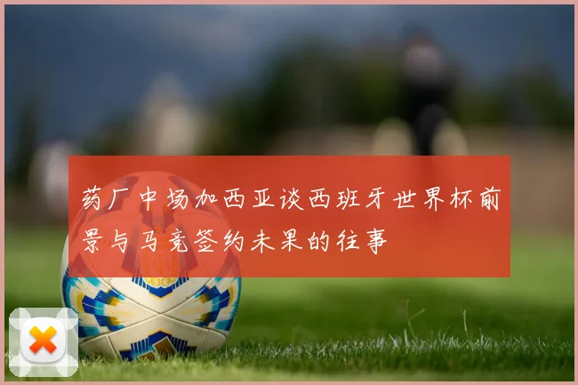 药厂中场加西亚谈西班牙世界杯前景与马竞签约未果的往事