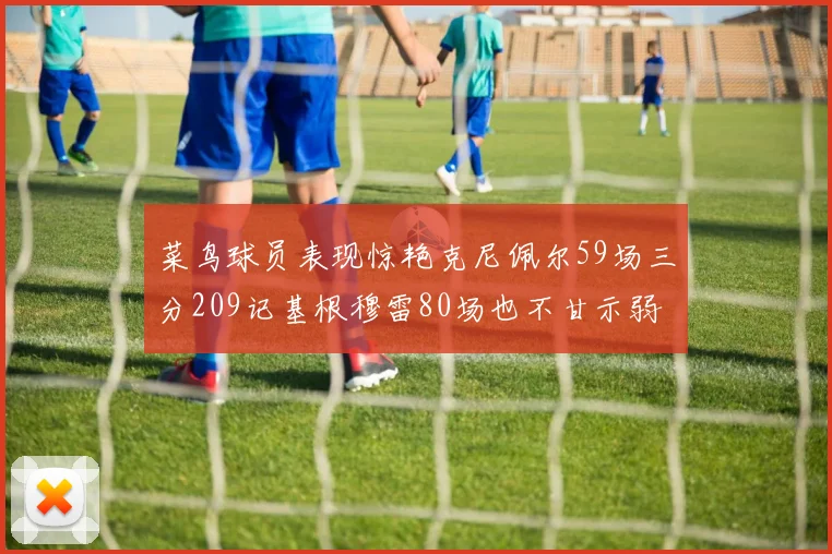 菜鸟球员表现惊艳克尼佩尔59场三分209记基根穆雷80场也不甘示弱