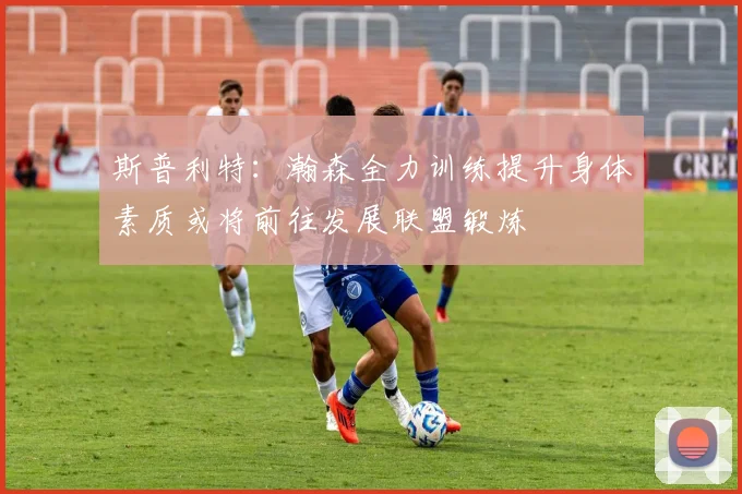 斯普利特：瀚森全力训练提升身体素质或将前往发展联盟锻炼
