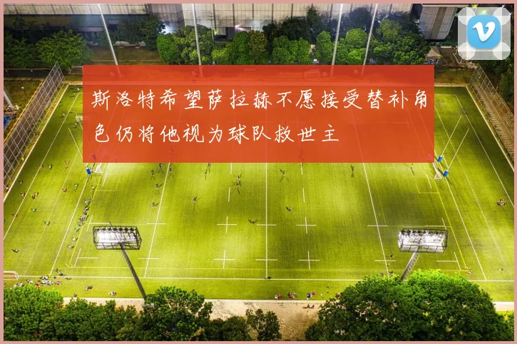 斯洛特希望萨拉赫不愿接受替补角色仍将他视为球队救世主