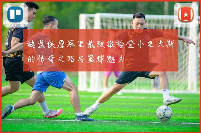 键盘侠詹冠里戴致敬哈登小里夫斯的传奇之路与篮球魅力