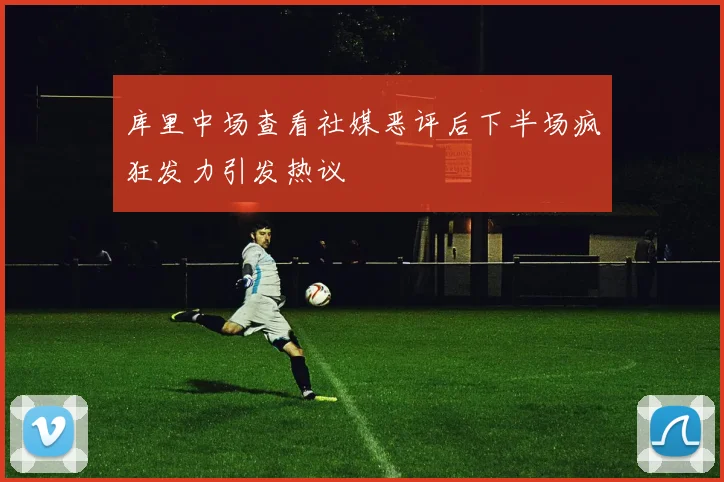 库里中场查看社媒恶评后下半场疯狂发力引发热议
