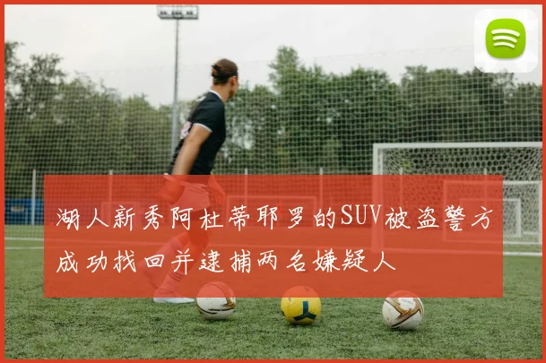 湖人新秀阿杜蒂耶罗的SUV被盗警方成功找回并逮捕两名嫌疑人
