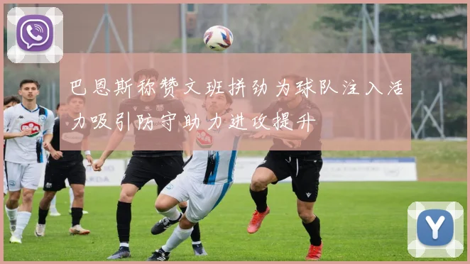 巴恩斯称赞文班拼劲为球队注入活力吸引防守助力进攻提升