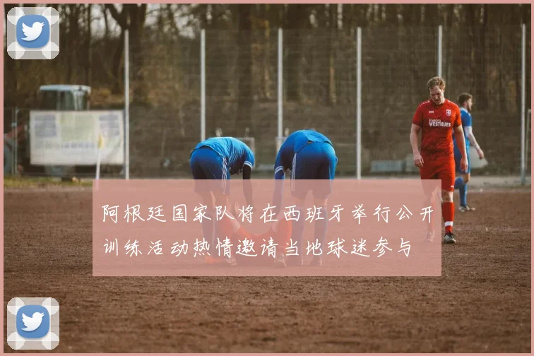 阿根廷国家队将在西班牙举行公开训练活动热情邀请当地球迷参与