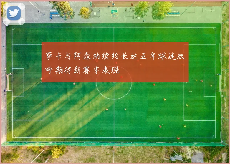 萨卡与阿森纳续约长达五年球迷欢呼期待新赛季表现