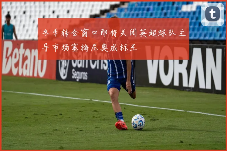 冬季转会窗口即将关闭英超球队主导市场塞梅尼奥成标王