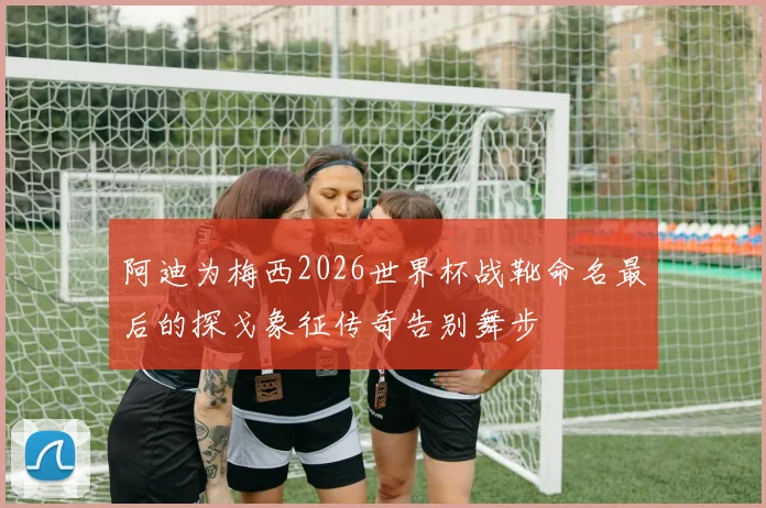 阿迪为梅西2026世界杯战靴命名最后的探戈象征传奇告别舞步