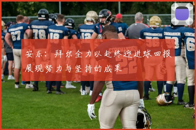 安东：拜尔全力以赴终迎进球回报展现努力与坚持的成果
