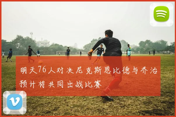 明天76人对决尼克斯恩比德与乔治预计将共同出战比赛