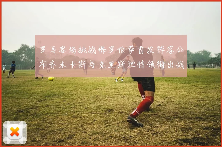 罗马客场挑战佛罗伦萨首发阵容公布齐米卡斯与克里斯坦特领衔出战