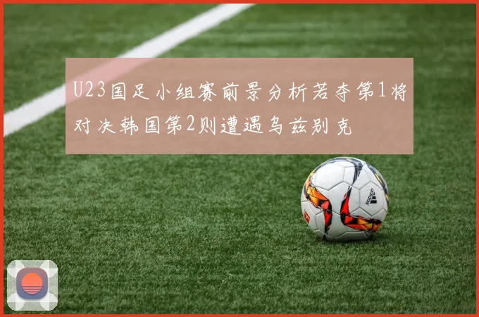 U23国足小组赛前景分析若夺第1将对决韩国第2则遭遇乌兹别克