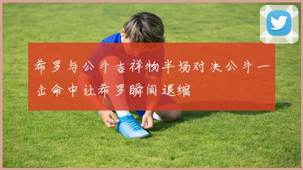 希罗与公牛吉祥物半场对决公牛一击命中让希罗瞬间退缩