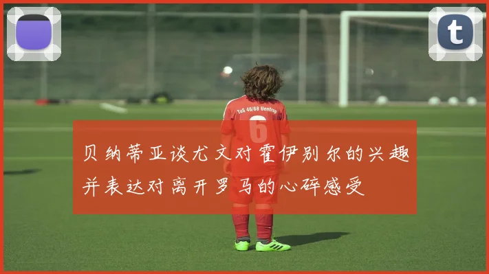 贝纳蒂亚谈尤文对霍伊别尔的兴趣并表达对离开罗马的心碎感受