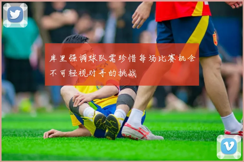 库里强调球队需珍惜每场比赛机会不可轻视对手的挑战