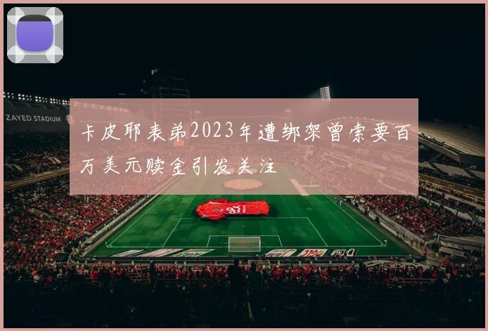 卡皮耶表弟2023年遭绑架曾索要百万美元赎金引发关注
