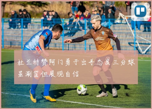 杜兰特赞阿门勇于出手态度三分球虽涮筐但展现自信