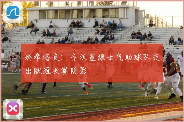 姆希塔良：齐沃重振士气助球队走出欧冠决赛阴影