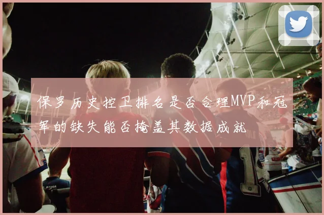 保罗历史控卫排名是否合理MVP和冠军的缺失能否掩盖其数据成就