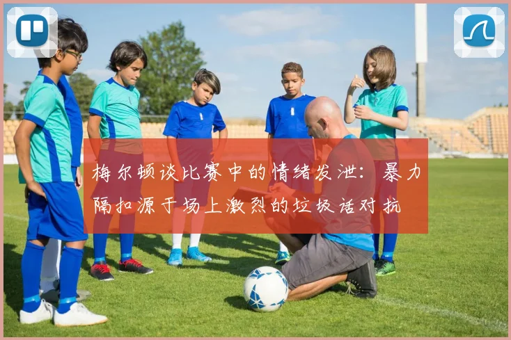 梅尔顿谈比赛中的情绪发泄：暴力隔扣源于场上激烈的垃圾话对抗