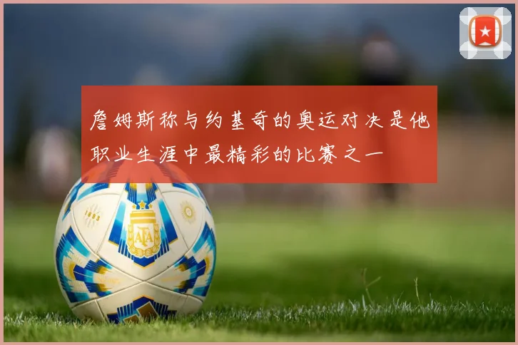 詹姆斯称与约基奇的奥运对决是他职业生涯中最精彩的比赛之一