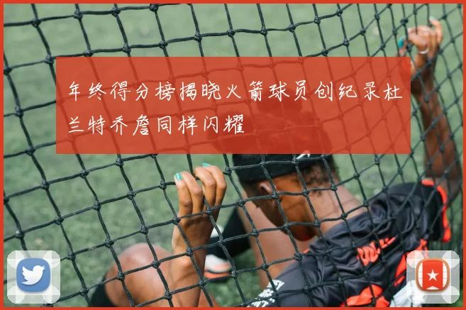 年终得分榜揭晓火箭球员创纪录杜兰特乔詹同样闪耀