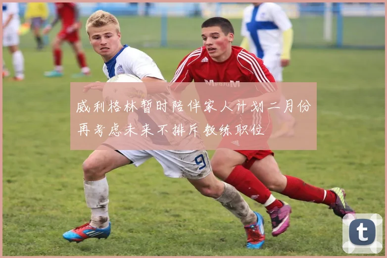 威利格林暂时陪伴家人计划二月份再考虑未来不排斥教练职位
