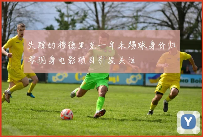 失踪的穆德里克一年未踢球身价归零现身电影项目引发关注