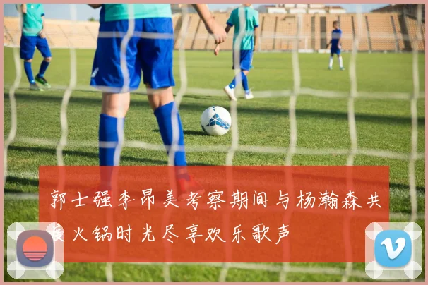 郭士强李昂美考察期间与杨瀚森共度火锅时光尽享欢乐歌声