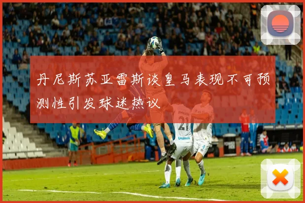 丹尼斯苏亚雷斯谈皇马表现不可预测性引发球迷热议
