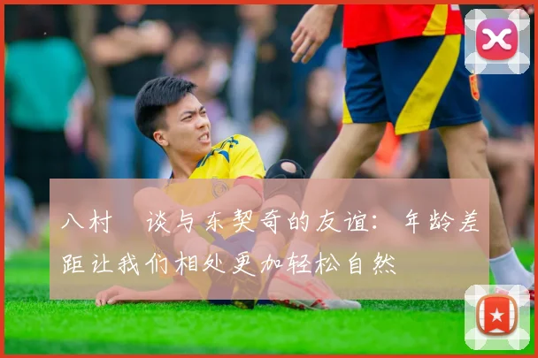 八村塁谈与东契奇的友谊：年龄差距让我们相处更加轻松自然