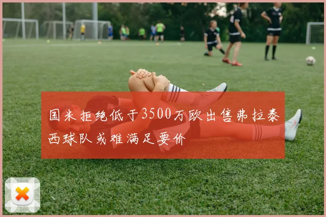 国米拒绝低于3500万欧出售弗拉泰西球队或难满足要价
