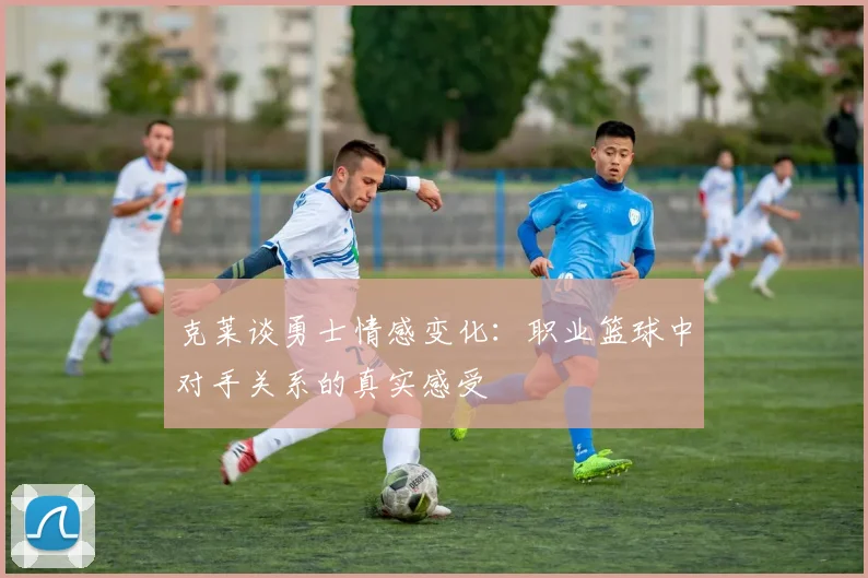 克莱谈勇士情感变化：职业篮球中对手关系的真实感受