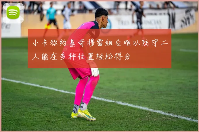 小卡称约基奇穆雷组合难以防守二人能在多种位置轻松得分