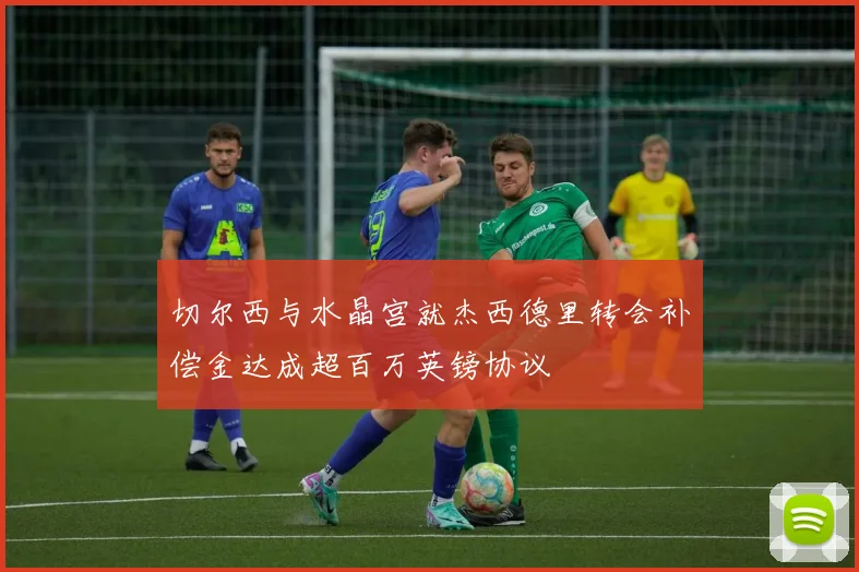切尔西与水晶宫就杰西德里转会补偿金达成超百万英镑协议