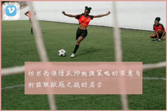 切尔西领悟瓜帅轮换策略的深意与利兹联欧冠之战的启示