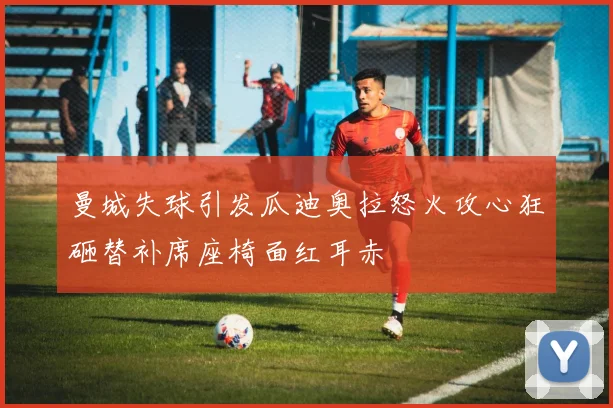 曼城失球引发瓜迪奥拉怒火攻心狂砸替补席座椅面红耳赤
