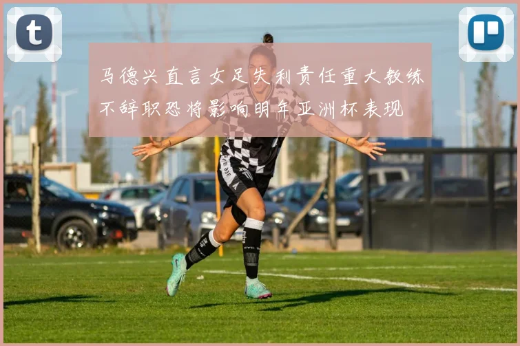 马德兴直言女足失利责任重大教练不辞职恐将影响明年亚洲杯表现