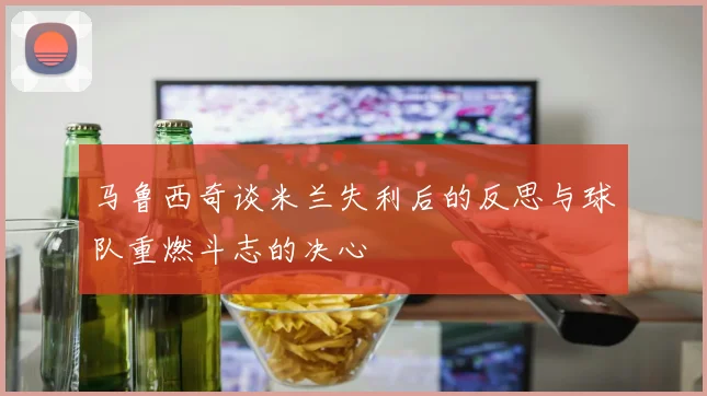马鲁西奇谈米兰失利后的反思与球队重燃斗志的决心