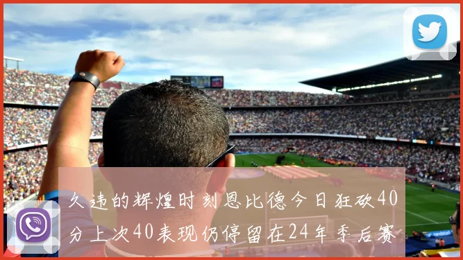 久违的辉煌时刻恩比德今日狂砍40分上次40表现仍停留在24年季后赛