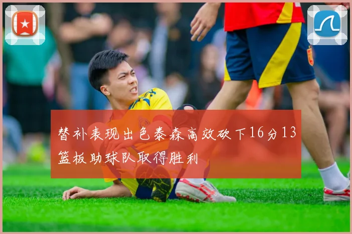 替补表现出色泰森高效砍下16分13篮板助球队取得胜利