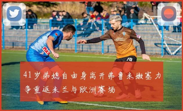 41岁弟媳自由身离开弗鲁米嫩塞力争重返米兰与欧洲赛场