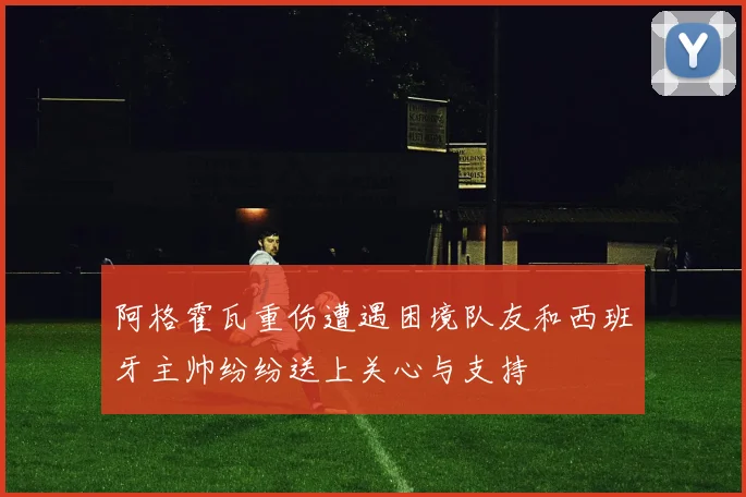 阿格霍瓦重伤遭遇困境队友和西班牙主帅纷纷送上关心与支持