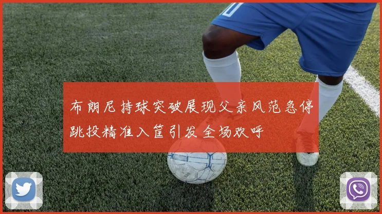 布朗尼持球突破展现父亲风范急停跳投精准入筐引发全场欢呼