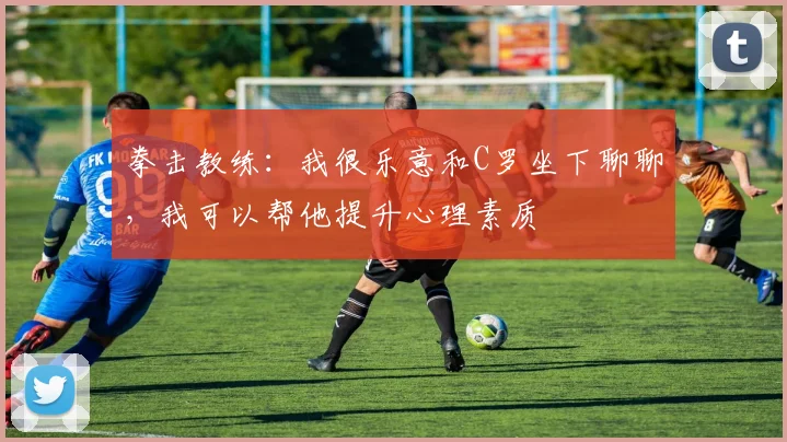 拳击教练：我很乐意和C罗坐下聊聊，我可以帮他提升心理素质